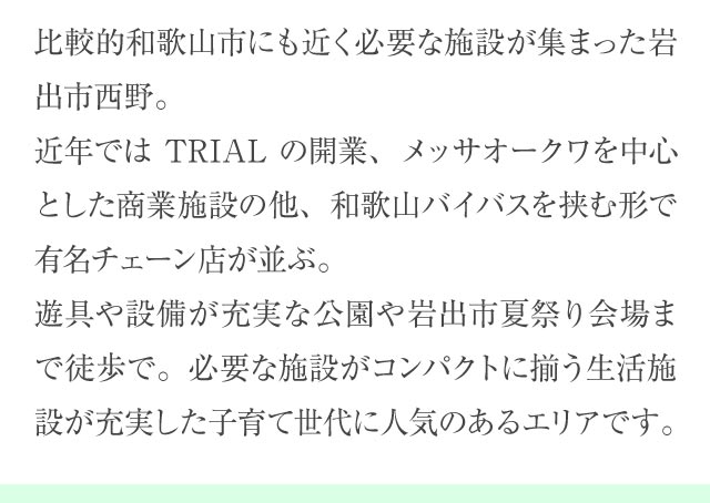 比較的和歌山市にも近く必要な施設が集まった岩出市西野。近年ではTRIALの開業、メッサオークワを中心とした商業施設の他、和歌山バイバスを挟む形で有名チェーン店が並ぶ。遊具や設備が充実な公園や岩出市夏祭り会場まで徒歩で。必要な施設がコンパクトに揃う生活施設が充実した子育て世代に人気のあるエリアです。