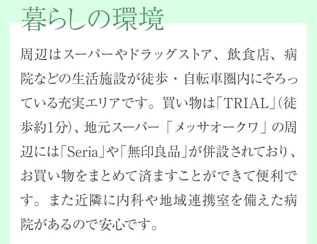 暮らしの環境 周辺はスーパーやドラッグストア、飲食店、病院などの生活施設が徒歩・自転車圏内にそろっている充実エリアです。買い物は「TRIAL」（徒歩約1分）、地元スーパー「メッサオークワ」の周辺には「Seria」や「無印良品」が併設されており、お買い物をまとめて済ますことができて便利です。また近隣に内科や地域連携室を備えた病院があるので安心です。
