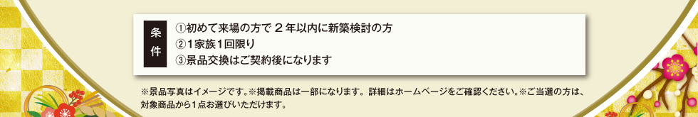 条件①初めて来場の方で2年以内に新築検討の方②１家族１回限り③景品交換はご契約後になります。※景品写真はイメージです。※掲載商品は一部になります。詳細はホームページをご確認ください。※ご当選の方は、対象商品から１点お選びいただけます。